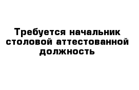 Требуется начальник столовой аттестованной должность